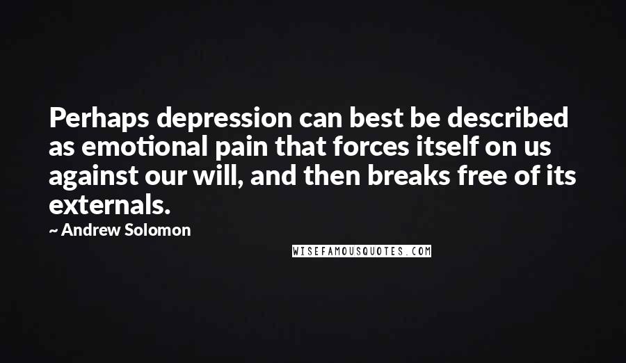 Andrew Solomon Quotes: Perhaps depression can best be described as emotional pain that forces itself on us against our will, and then breaks free of its externals.