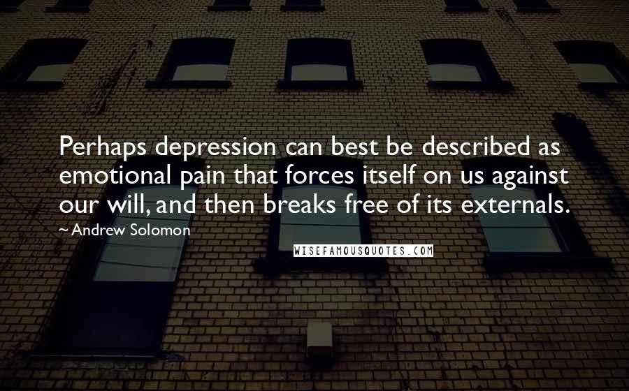 Andrew Solomon Quotes: Perhaps depression can best be described as emotional pain that forces itself on us against our will, and then breaks free of its externals.