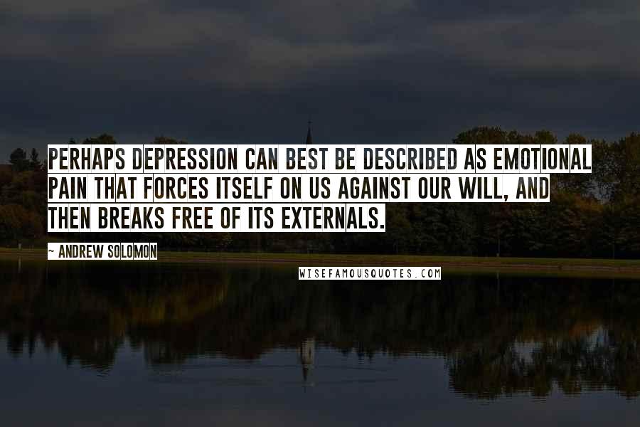 Andrew Solomon Quotes: Perhaps depression can best be described as emotional pain that forces itself on us against our will, and then breaks free of its externals.