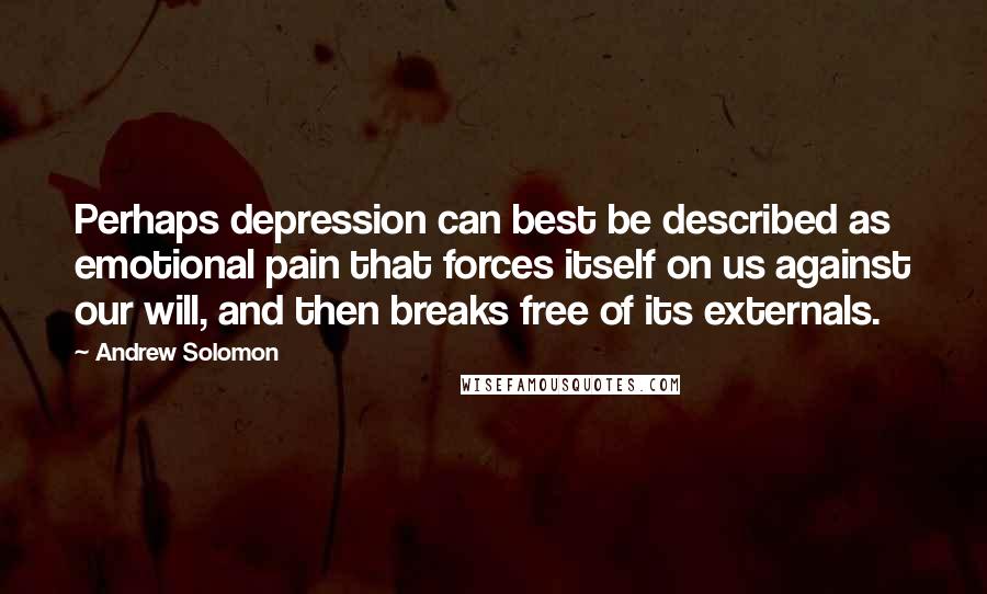 Andrew Solomon Quotes: Perhaps depression can best be described as emotional pain that forces itself on us against our will, and then breaks free of its externals.