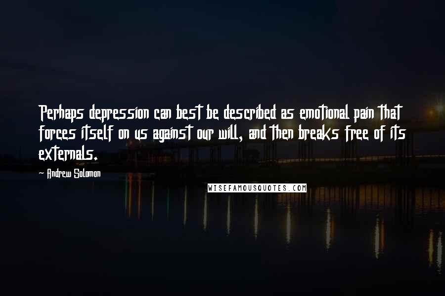 Andrew Solomon Quotes: Perhaps depression can best be described as emotional pain that forces itself on us against our will, and then breaks free of its externals.