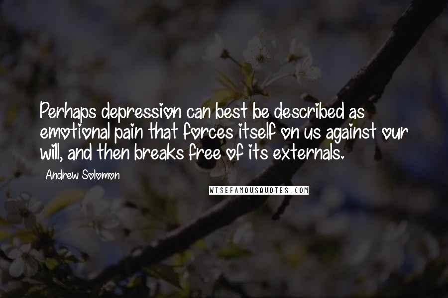 Andrew Solomon Quotes: Perhaps depression can best be described as emotional pain that forces itself on us against our will, and then breaks free of its externals.