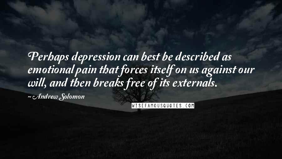 Andrew Solomon Quotes: Perhaps depression can best be described as emotional pain that forces itself on us against our will, and then breaks free of its externals.