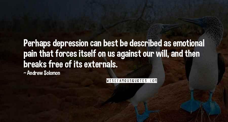 Andrew Solomon Quotes: Perhaps depression can best be described as emotional pain that forces itself on us against our will, and then breaks free of its externals.