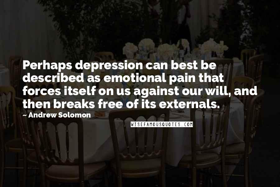 Andrew Solomon Quotes: Perhaps depression can best be described as emotional pain that forces itself on us against our will, and then breaks free of its externals.