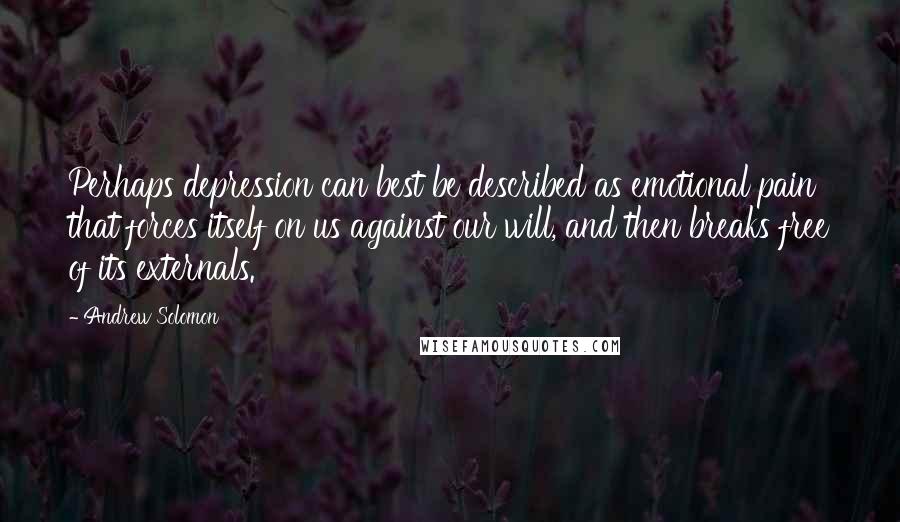 Andrew Solomon Quotes: Perhaps depression can best be described as emotional pain that forces itself on us against our will, and then breaks free of its externals.