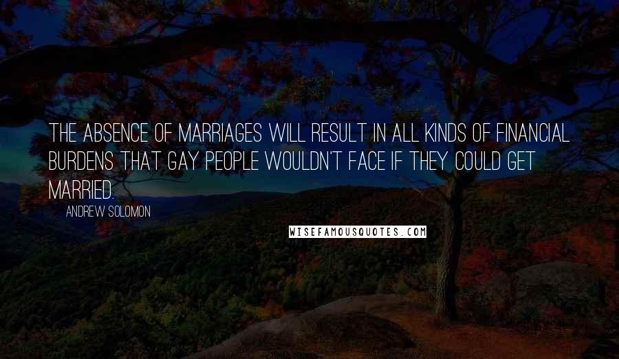 Andrew Solomon Quotes: The absence of marriages will result in all kinds of financial burdens that gay people wouldn't face if they could get married.