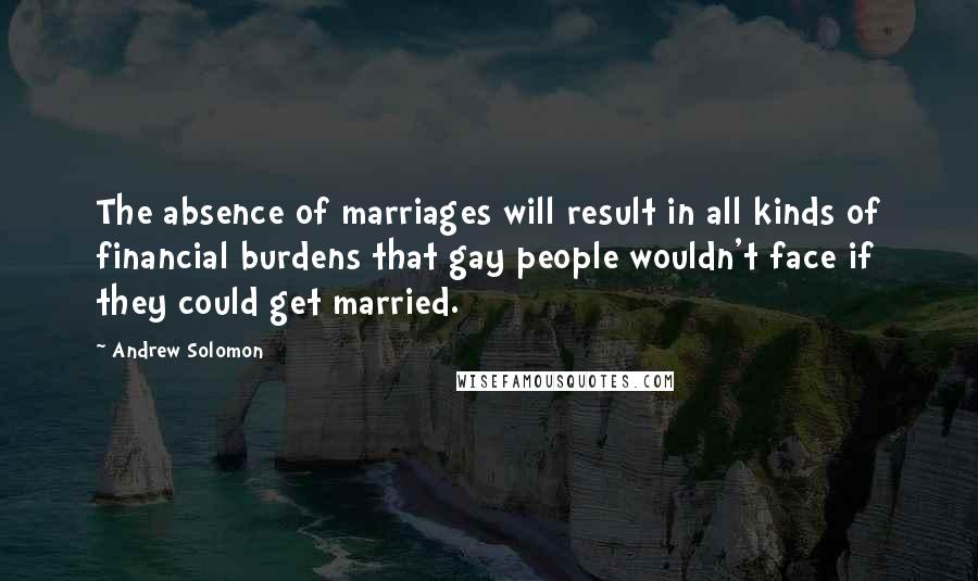 Andrew Solomon Quotes: The absence of marriages will result in all kinds of financial burdens that gay people wouldn't face if they could get married.