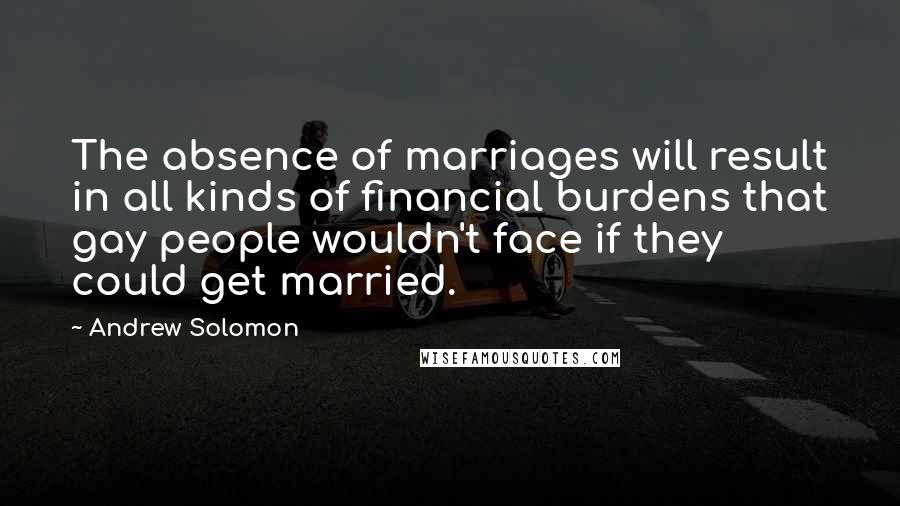 Andrew Solomon Quotes: The absence of marriages will result in all kinds of financial burdens that gay people wouldn't face if they could get married.