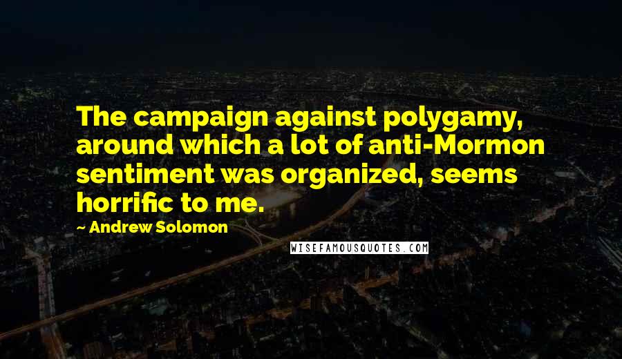 Andrew Solomon Quotes: The campaign against polygamy, around which a lot of anti-Mormon sentiment was organized, seems horrific to me.