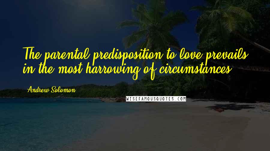 Andrew Solomon Quotes: The parental predisposition to love prevails in the most harrowing of circumstances.
