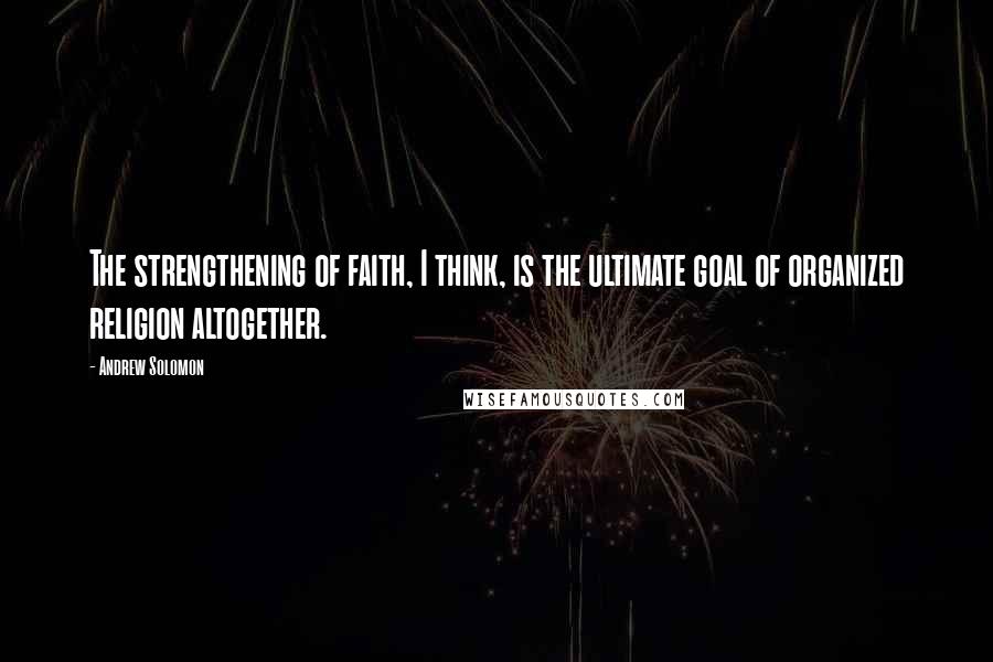 Andrew Solomon Quotes: The strengthening of faith, I think, is the ultimate goal of organized religion altogether.