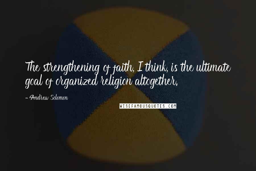 Andrew Solomon Quotes: The strengthening of faith, I think, is the ultimate goal of organized religion altogether.