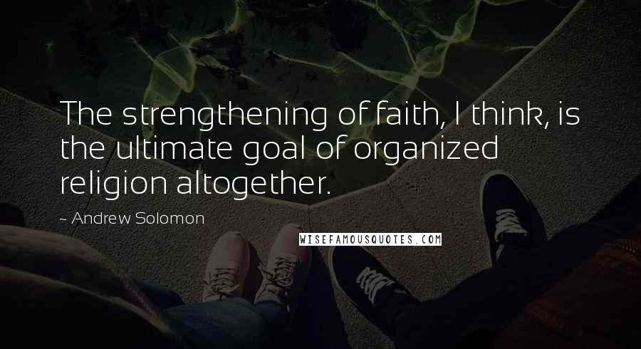 Andrew Solomon Quotes: The strengthening of faith, I think, is the ultimate goal of organized religion altogether.