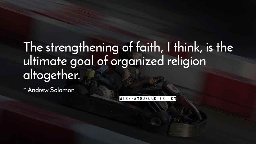Andrew Solomon Quotes: The strengthening of faith, I think, is the ultimate goal of organized religion altogether.