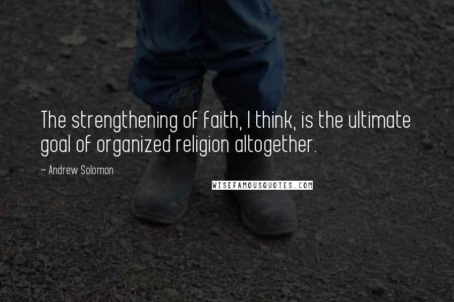 Andrew Solomon Quotes: The strengthening of faith, I think, is the ultimate goal of organized religion altogether.