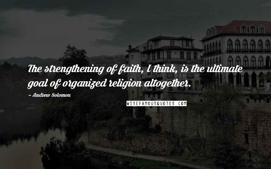 Andrew Solomon Quotes: The strengthening of faith, I think, is the ultimate goal of organized religion altogether.