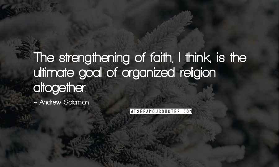 Andrew Solomon Quotes: The strengthening of faith, I think, is the ultimate goal of organized religion altogether.
