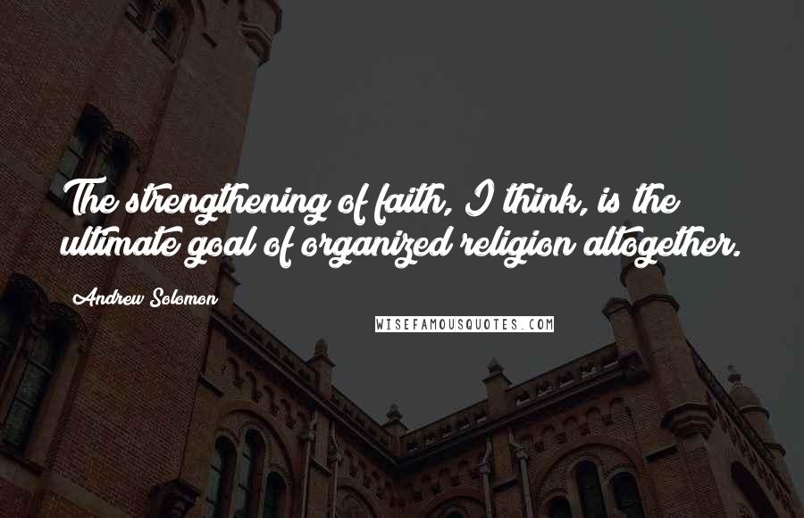 Andrew Solomon Quotes: The strengthening of faith, I think, is the ultimate goal of organized religion altogether.