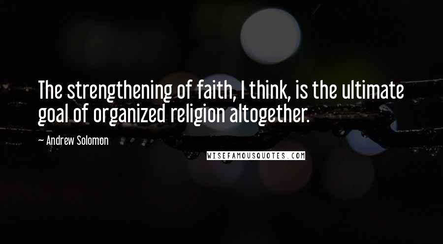 Andrew Solomon Quotes: The strengthening of faith, I think, is the ultimate goal of organized religion altogether.