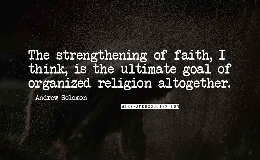 Andrew Solomon Quotes: The strengthening of faith, I think, is the ultimate goal of organized religion altogether.