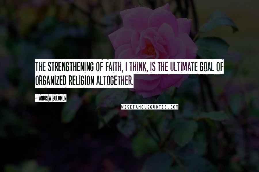 Andrew Solomon Quotes: The strengthening of faith, I think, is the ultimate goal of organized religion altogether.