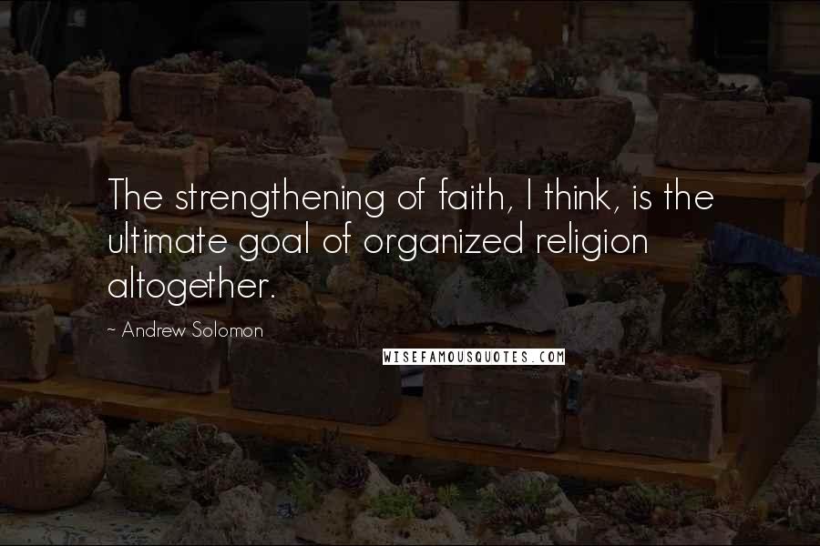 Andrew Solomon Quotes: The strengthening of faith, I think, is the ultimate goal of organized religion altogether.