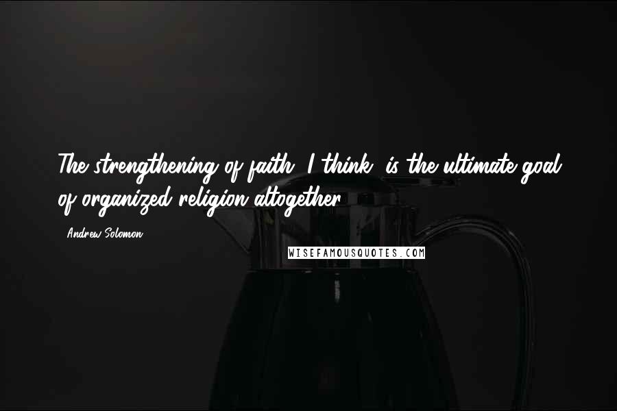 Andrew Solomon Quotes: The strengthening of faith, I think, is the ultimate goal of organized religion altogether.