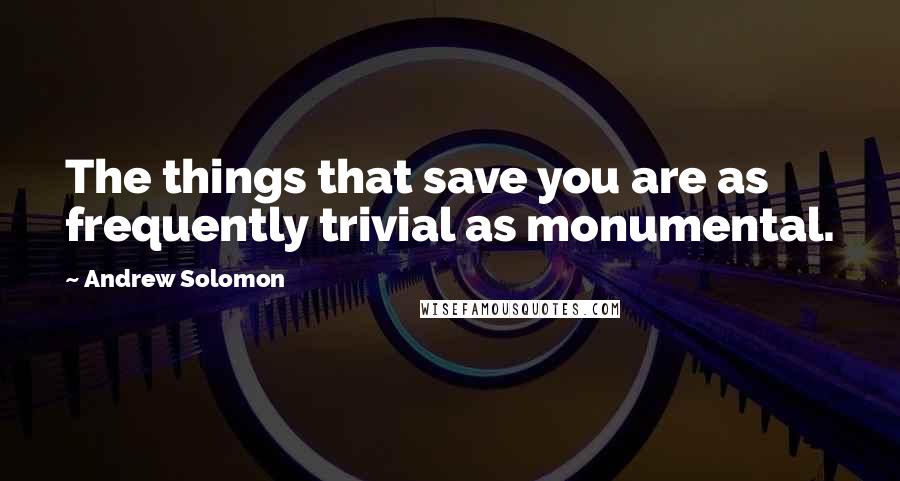 Andrew Solomon Quotes: The things that save you are as frequently trivial as monumental.