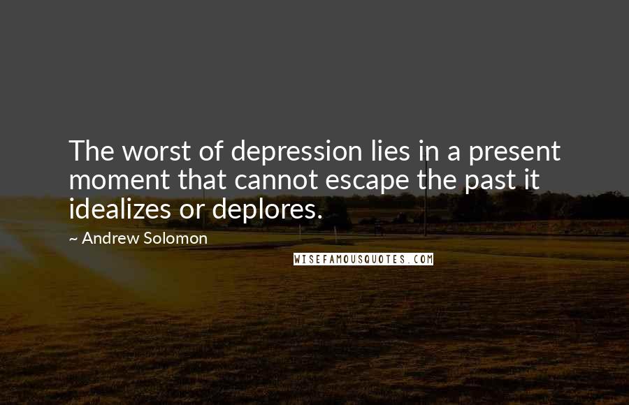 Andrew Solomon Quotes: The worst of depression lies in a present moment that cannot escape the past it idealizes or deplores.