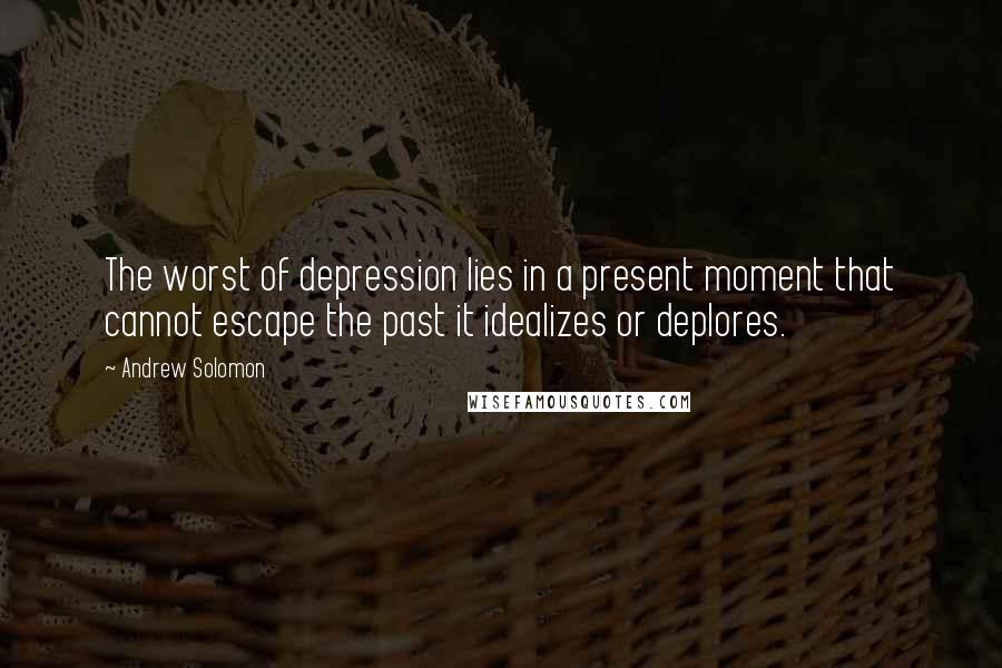 Andrew Solomon Quotes: The worst of depression lies in a present moment that cannot escape the past it idealizes or deplores.