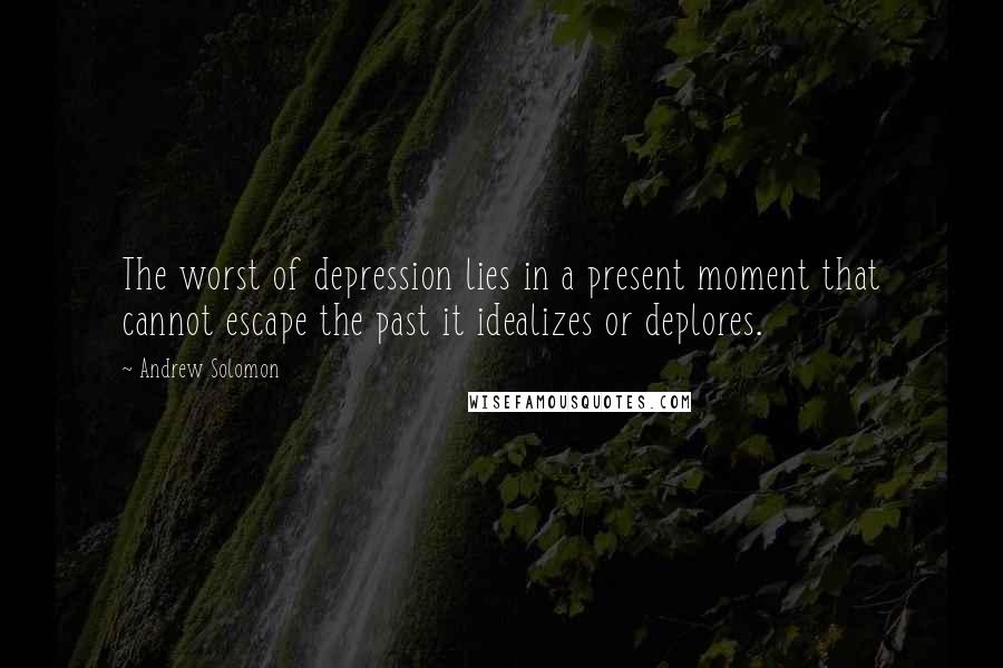 Andrew Solomon Quotes: The worst of depression lies in a present moment that cannot escape the past it idealizes or deplores.