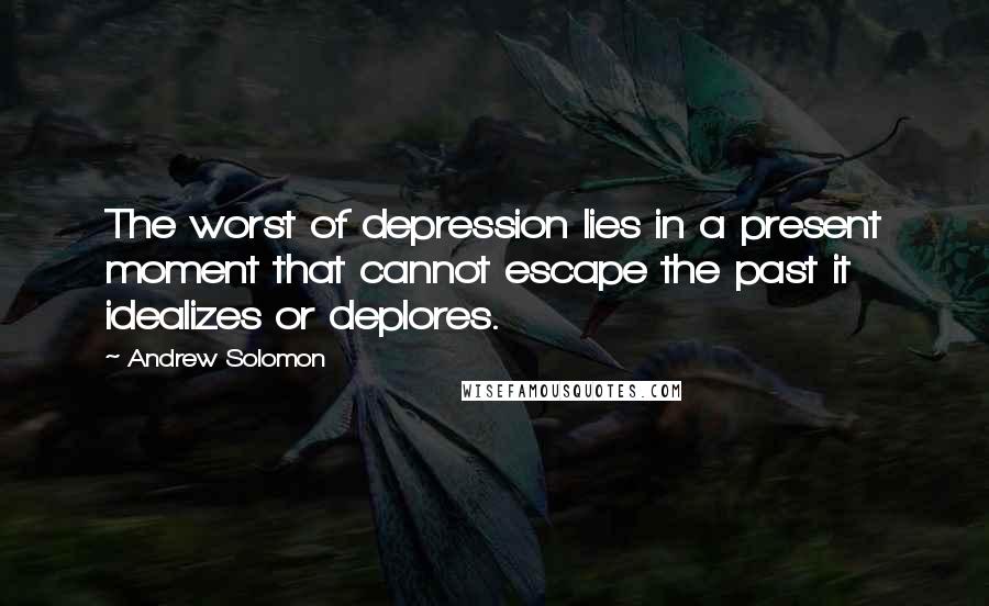 Andrew Solomon Quotes: The worst of depression lies in a present moment that cannot escape the past it idealizes or deplores.