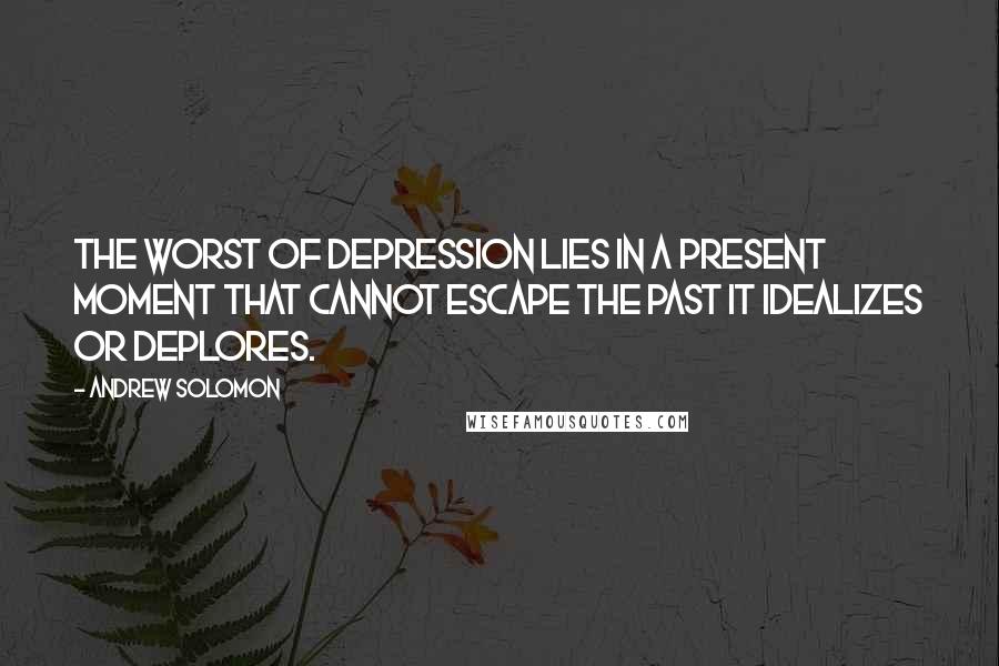 Andrew Solomon Quotes: The worst of depression lies in a present moment that cannot escape the past it idealizes or deplores.