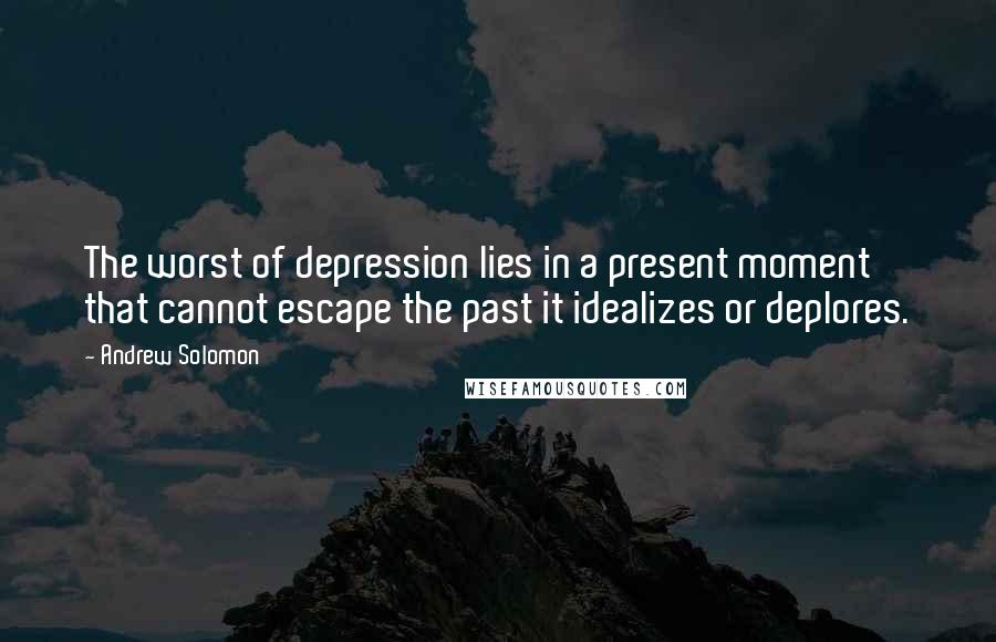 Andrew Solomon Quotes: The worst of depression lies in a present moment that cannot escape the past it idealizes or deplores.