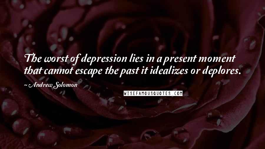 Andrew Solomon Quotes: The worst of depression lies in a present moment that cannot escape the past it idealizes or deplores.