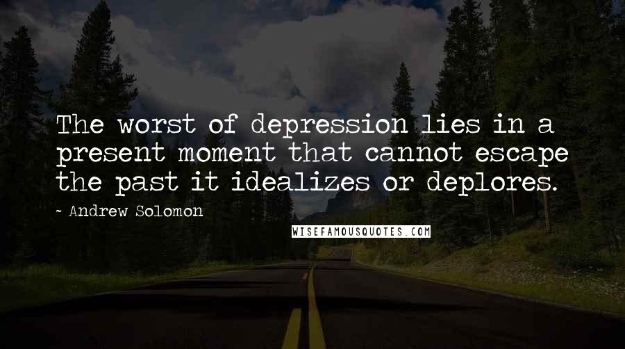 Andrew Solomon Quotes: The worst of depression lies in a present moment that cannot escape the past it idealizes or deplores.
