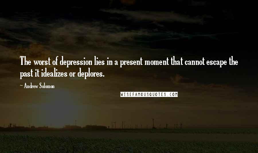 Andrew Solomon Quotes: The worst of depression lies in a present moment that cannot escape the past it idealizes or deplores.