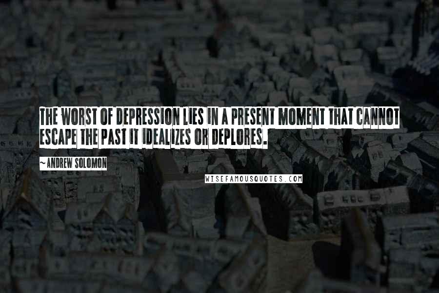 Andrew Solomon Quotes: The worst of depression lies in a present moment that cannot escape the past it idealizes or deplores.