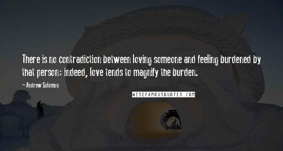 Andrew Solomon Quotes: There is no contradiction between loving someone and feeling burdened by that person; indeed, love tends to magnify the burden.