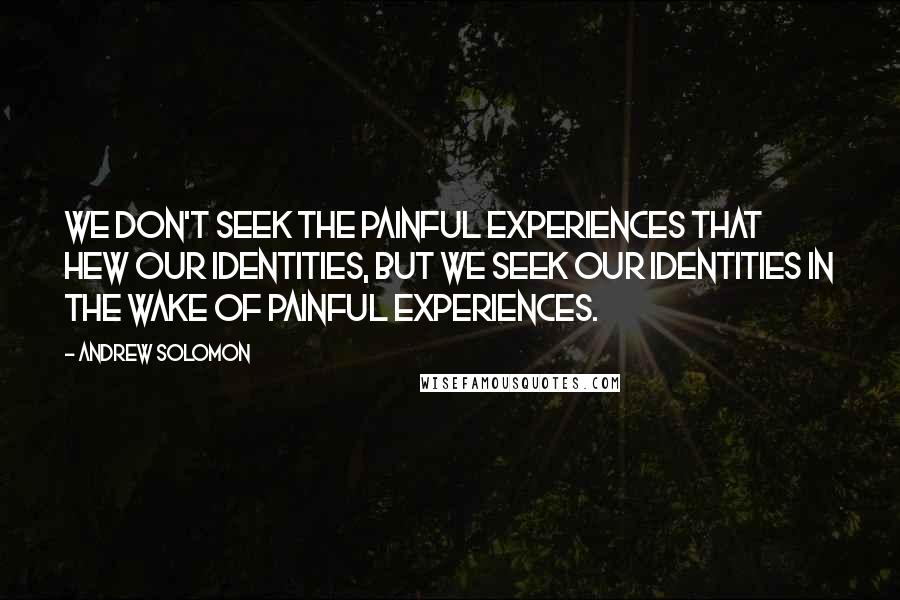 Andrew Solomon Quotes: We don't seek the painful experiences that hew our identities, but we seek our identities in the wake of painful experiences.