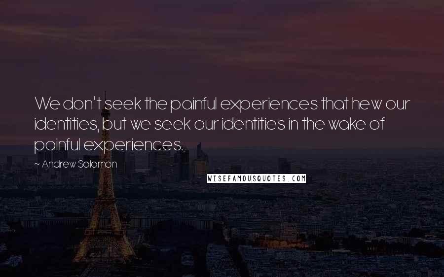 Andrew Solomon Quotes: We don't seek the painful experiences that hew our identities, but we seek our identities in the wake of painful experiences.