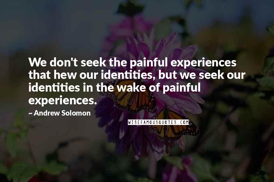 Andrew Solomon Quotes: We don't seek the painful experiences that hew our identities, but we seek our identities in the wake of painful experiences.