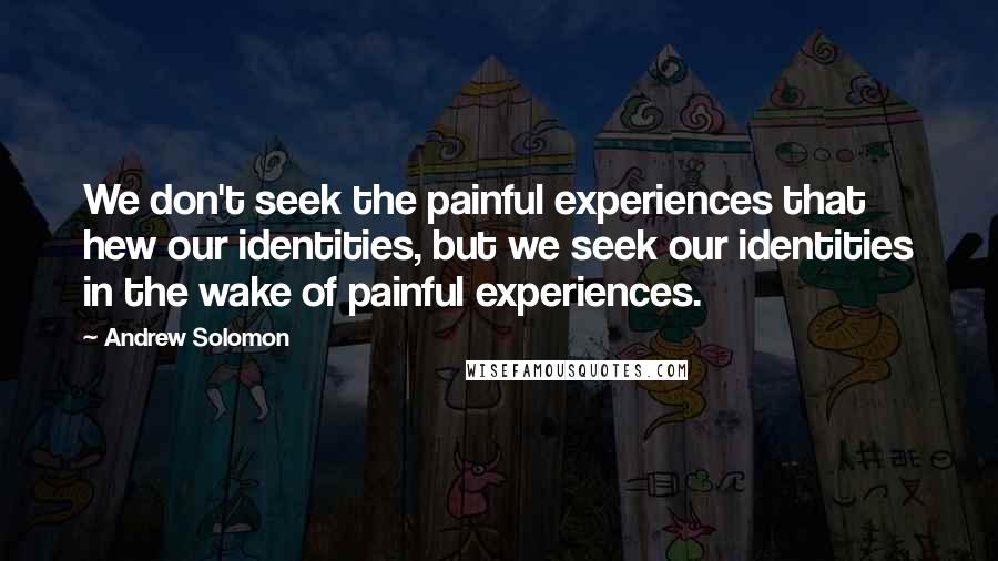 Andrew Solomon Quotes: We don't seek the painful experiences that hew our identities, but we seek our identities in the wake of painful experiences.