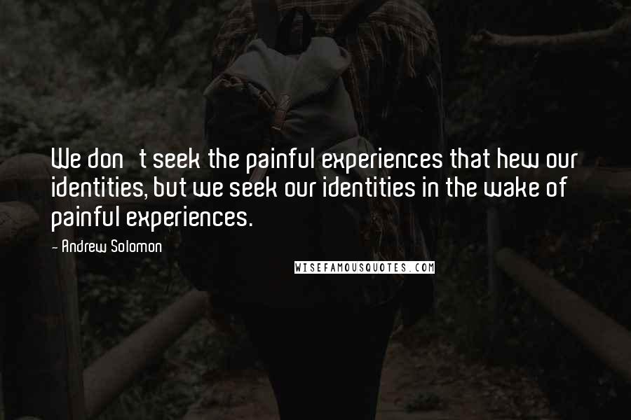 Andrew Solomon Quotes: We don't seek the painful experiences that hew our identities, but we seek our identities in the wake of painful experiences.