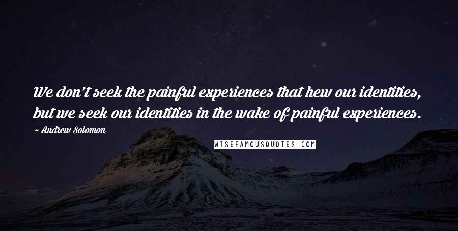 Andrew Solomon Quotes: We don't seek the painful experiences that hew our identities, but we seek our identities in the wake of painful experiences.