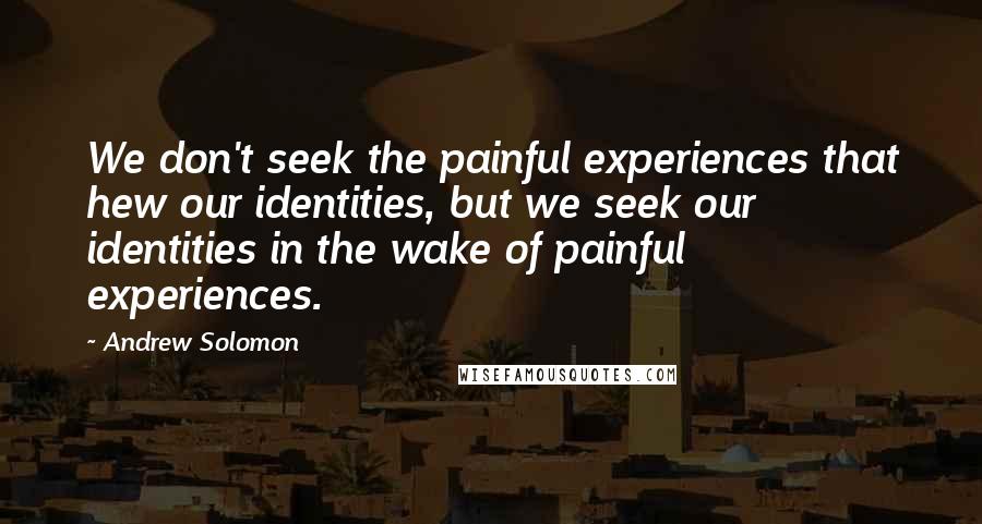 Andrew Solomon Quotes: We don't seek the painful experiences that hew our identities, but we seek our identities in the wake of painful experiences.