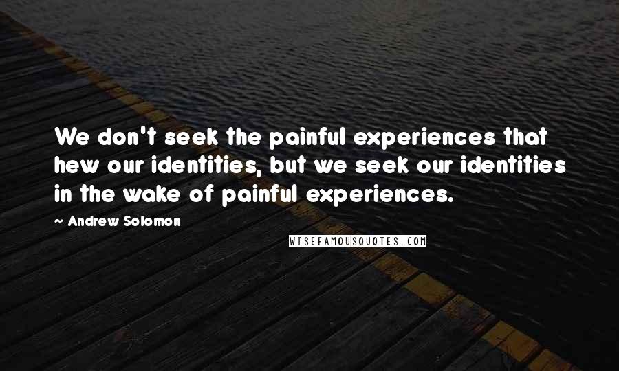 Andrew Solomon Quotes: We don't seek the painful experiences that hew our identities, but we seek our identities in the wake of painful experiences.