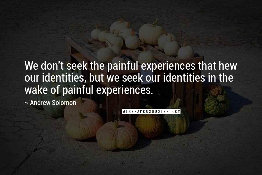 Andrew Solomon Quotes: We don't seek the painful experiences that hew our identities, but we seek our identities in the wake of painful experiences.