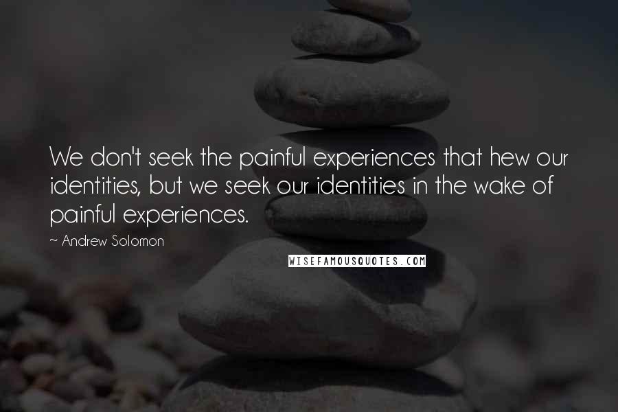 Andrew Solomon Quotes: We don't seek the painful experiences that hew our identities, but we seek our identities in the wake of painful experiences.